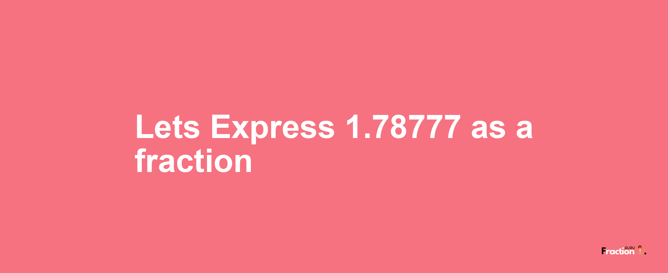 Lets Express 1.78777 as afraction